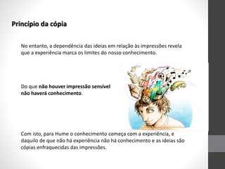 Princípio da cópia
No entanto, a dependência das ideias em relação às impressões revela
que a experiência marca os limites do nosso conhecimento.
Do que não houver impressão sensível
não haverá conhecimento.
Com isto, para Hume o conhecimento começa com a experiência, e
daquilo de que não há experiência não há conhecimento e as ideias são
cópias enfraquecidas das impressões.
 