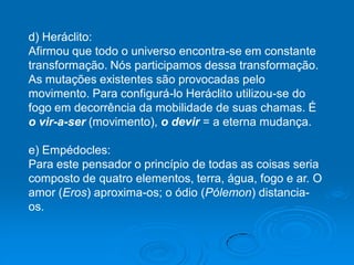d) Heráclito:
Afirmou que todo o universo encontra-se em constante
transformação. Nós participamos dessa transformação.
As mutações existentes são provocadas pelo
movimento. Para configurá-lo Heráclito utilizou-se do
fogo em decorrência da mobilidade de suas chamas. É
o vir-a-ser (movimento), o devir = a eterna mudança.
e) Empédocles:
Para este pensador o princípio de todas as coisas seria
composto de quatro elementos, terra, água, fogo e ar. O
amor (Eros) aproxima-os; o ódio (Pólemon) distancia-
os.
 