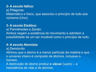 2- A escola Itálica:
a) Pitágoras:
Matemático e físico, que associou o princípio de tudo aos
números (Uno).
3- A escola Eleática:
a) Parmênedes e Zenão:
Ambos negam a existência do movimento e admitem a
possibilidade de um ser imutável como o princípio de tudo.
4- A escola Atomista:
a) Demócrito:
Afirmou que o átomo é a menor partícula da matéria e que
o universo inteiro é composto de átomos, inclusive o
homem.
A destruição do átomo produz o vácuo (vazio) – a
inexistência de vida e de átomos.
 