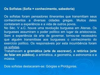 Os Sofistas (Sofia = conhecimento, sabedoria)
Os sofistas foram pensadores itinerantes que transmitiam seus
conhecimentos a diversas cidades gregas. Muitos deles
contataram a experiência e a vida de outros povos.
No Séc. V a.C. houve uma revolução burguesa em Atenas. Os
burgueses assumiram o poder político em lugar da aristocracia.
Sem a experiência da arte de governar, tornou-se necessário
que alguém transmitisse aos burgueses o conhecimento do
exercício político. Os responsáveis por esta incumbência foram
os sofistas.
Trabalhavam a gramática (arte de escrever), a retórica (arte
de falar em público), a aritmética, a geometria, a astronomia e a
música.
Dois sofistas destacaram-se: Górgias e Protágoras.
 