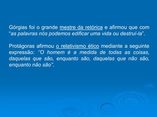 Górgias foi o grande mestre da retórica e afirmou que com
“as palavras nós podemos edificar uma vida ou destruí-la”.
Protágoras afirmou o relativismo ético mediante a seguinte
expressão: ‘’O homem é a medida de todas as coisas,
daquelas que são, enquanto são, daquelas que não são,
enquanto não são’’.
 