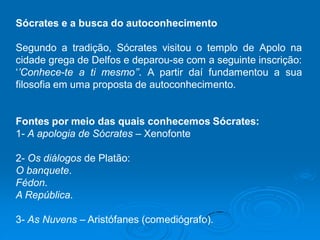 Sócrates e a busca do autoconhecimento
Segundo a tradição, Sócrates visitou o templo de Apolo na
cidade grega de Delfos e deparou-se com a seguinte inscrição:
‘’Conhece-te a ti mesmo’’. A partir daí fundamentou a sua
filosofia em uma proposta de autoconhecimento.
Fontes por meio das quais conhecemos Sócrates:
1- A apologia de Sócrates – Xenofonte
2- Os diálogos de Platão:
O banquete.
Fédon.
A República.
3- As Nuvens – Aristófanes (comediógrafo).
 