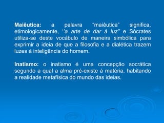 Maiêutica: a palavra “maiêutica” significa,
etimologicamente, ‘’a arte de dar à luz’’ e Sócrates
utiliza-se deste vocábulo de maneira simbólica para
exprimir a ideia de que a filosofia e a dialética trazem
luzes à inteligência do homem.
Inatismo: o inatismo é uma concepção socrática
segundo a qual a alma pré-existe à matéria, habitando
a realidade metafísica do mundo das ideias.
 