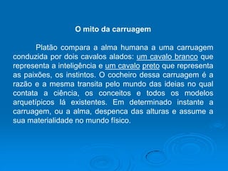O mito da carruagem
Platão compara a alma humana a uma carruagem
conduzida por dois cavalos alados: um cavalo branco que
representa a inteligência e um cavalo preto que representa
as paixões, os instintos. O cocheiro dessa carruagem é a
razão e a mesma transita pelo mundo das ideias no qual
contata a ciência, os conceitos e todos os modelos
arquetípicos lá existentes. Em determinado instante a
carruagem, ou a alma, despenca das alturas e assume a
sua materialidade no mundo físico.
 