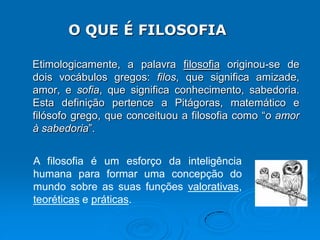 Etimologicamente, a palavra filosofia originou-se de
dois vocábulos gregos: filos, que significa amizade,
amor, e sofia, que significa conhecimento, sabedoria.
Esta definição pertence a Pitágoras, matemático e
filósofo grego, que conceituou a filosofia como “o amor
à sabedoria”.
O QUE É FILOSOFIA
A filosofia é um esforço da inteligência
humana para formar uma concepção do
mundo sobre as suas funções valorativas,
teoréticas e práticas.
 
