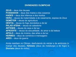 DIVINDADES OLÍMPICAS
ZEUS – deus dos deuses
POSSEIDON – deus dos mares e dos oceanos
HADES – deus dos infernos e dos mortos
HERA – deusa da maternidade e do casamento, esposa de Zeus
DEMÉTER – deusa da agricultura
HÉSTIA – deusa do fogo doméstico e do lar
PALAS ATENA – deusa da sabedoria
ÁRTEMIS – deusa da caça e da lua
AFRODITE – deusa da sexualidade, do amor e da beleza
APOLO – deus da música, das artes e da luz
HERMES – deus do comércio e mensageiro
ARES – deus da guerra
Ainda residiam no Olimpo, desfrutando do néctar e da ambrosia (o
manjar dos deuses), Hefaísto (deus da metalurgia e do fogo) e
Dionísio (deus do vinho).
 