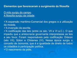 Elementos que favoreceram o surgimento da filosofia
O mito surgiu do campo.
A filosofia surgiu da cidade.
A expansão marítimo-Comercial dos gregos e a utilização
da moeda.
A invenção da escrita.
A codificação das leis (entre os séc. VII e VI a.C.). O que
impediu que a aristocracia governante interpretasse as leis
a seu favor. Foram responsáveis pela codificação: Drácon
(séc VII), Sólon e Clístenes (VI). Nessa época surgiu o
conceito de isonomia, que é a igualdade de direito de todos
os cidadãos à participação política.
O nascimento da pólis.
 