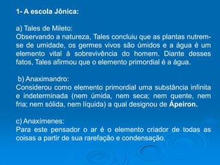 1- A escola Jônica:
a) Tales de Mileto:
Observando a natureza, Tales concluiu que as plantas nutrem-
se de umidade, os germes vivos são úmidos e a água é um
elemento vital à sobrevivência do homem. Diante desses
fatos, Tales afirmou que o elemento primordial é a água.
b) Anaximandro:
Considerou como elemento primordial uma substância infinita
e indeterminada (nem úmida, nem seca; nem quente, nem
fria; nem sólida, nem líquida) a qual designou de Ápeiron.
c) Anaxímenes:
Para este pensador o ar é o elemento criador de todas as
coisas a partir de sua rarefação e condensação.
 