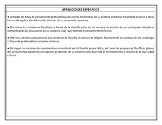 APRENDIZAJES ESPERADOS
● Compara los tipos de pensamiento prefilosófico con ciertos fenómenos de su entorno cotidiano mostrando respeto a otras
formas de explicación del mundo distintas de su sistema de creencias.
● Discrimina los problemas filosóficos a través de la identificación de los campos de estudio de sus principales disciplinas
ejemplificando las situaciones de su contexto local favoreciendo el pensamiento reflexivo.
● Diferencia diversas perspectivas que presentan la filosofía la ciencia y la religión, favoreciendo la construcción de un diálogo
crítico ante problemáticas actuales similares.
● Distingue las nociones de movimiento e inmovilidad en la Filosofía presocrática, así como las propuestas filosóficas pilares
del pensamiento occidental con algunos problemas de su entorno contribuyendo al entendimiento y respeto de la diversidad
cultural.
 
