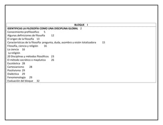 BLOQUE I
IDENTIFICAS LA FILOSOFÍA COMO UNA DISCIPLINA GLOBAL 2
Conocimiento prefilosófico 5
Algunas definiciones de filosofía 12
El origen de la filosofía 13
Características de la filosofía: pregunta, duda, asombro y visión totalizadora 15
Filosofía, ciencia y religión 16
La ciencia 16
La religión
20 Disciplinas y métodos filosóficos 23
El método socrático o mayéutica 26
Escolástica 28
Cartesianismo 28
Positivismo 29
Dialéctica 29
Fenomenología 29
Evaluación del bloque 32
 