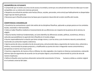 DESEMPEÑOS DEL ESTUDIANTE
• Comprende que no existe una única vía de acceso a la verdad y construye una actitud tolerante hacia las ideas que no sean
compatibles con su sistema de creencias personal.
• Despierta una actitud de asombro ante hechos (físicos, sociales, personales, entre otros) que habitualmente no despertaban
ningún tipo de interés particular.
• Reconoce que la filosofía proporciona las bases para el posterior desarrollo de la visión científica del mundo.
COMPETENCIAS A DESARROLLAR
• Caracteriza las cosmovisiones a partir del análisis de las disciplinas filosoficas, aplicando su propia postura en los contextos
locales, nacionales e internacionales.
• Valora el saber filosófico mediante el reconocimiento de sus diferencias con respecto de las posturas de la ciencia y la
religión.
• Sitúa los hechos históricos fundamentales, así como identifica las diferencias sociales, políticas, económicas, étnicas y
culturales que posibilitaron la aparición de la filosofía en el mundo antiguo.
• Asume responsablemente la relación que tiene consigo mismo, o con los otros y con el entorno natural y sociocultural,
mostrando una actitud de respeto y tolerancia.
• Aporta puntos de vista y considera los de otras personas, estructurando ideas y argumentos de manera clara, coherente y
sintética, reconociendo los propios prejuicios, y modificando sus puntos de vista e integrando nuevos conocimientos y
perspectivas al acervo con el que cuenta.
• Examina y argumenta, de manera crítica y reflexiva, los roles asignados a las mujeres en diversas cosmovisiones, evaluando
distintos tipos de argumentos de acuerdo con los principios lógicos y escuchando y discerniendo los juicios de otros de
manera respetuosa.
• Define la filosofía como la primera dimensión racional del conocimiento 12 horas humano y señala su carácter original
en el contexto universal del saber.
 
