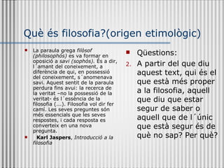 Què és filosofia?(origen etimològic) La paraula grega  filòsof (philosophós)  es va formar en oposició a  savi (sophós).  És a dir, l´amant del coneixement, a diferència de qui, en possessió del coneixement, s´anomenava savi. Aquest sentit de la paraula perdura fins avui: la recerca de la veritat –no la possessió de la veritat- és l´essència de la filosofia (...). Filosofia vol dir fer camí. Les seves preguntes són més essencials que les seves respostes, i cada resposta es converteix en una nova pregunta. Karl Jaspers ,  Introducció a la filosofia Qüestions: A partir del que diu aquest text, qui és el que està més proper a la filosofia, aquell que diu que estar segur de saber o aquell que de l´únic que està segur és de què no sap? Per què? 