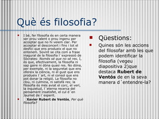 Què és filosofia? I bé, fer filosofia és en certa manera ser prou valent o prou ingenu per acceptar que no hi veiem clar. Per acceptar el desconcert i fins i tot el desfici que ens produeix el que no entenem. Sovint se cita com a frase inagural de la filosofia l´expressió de Sòcrates:  Només sé que no sé res . I, és que, efectivament, la filosofia ni sap gaire ni dóna quasi res. No dóna, per exemple, ni la seguretat que ens ofereix la ciència, ni el gust que ens produeix l´art, ni el consol que ens pot donar la religió. La filosofia no clou, ni culmina, ni satisfà res; la filosofia és més aviat el corc, el verí, la inquietud, l´eterna recerca del pensament insatisfet, el cul d´en Jaumet de l´esperit.  Xavier Rubert de Ventós ,  Per què filosofia? Qüestions: Quines són les accions del filosofar amb les que podem identificar la filosofia (vegeu diapositiva 2)que destaca  Rubert de Ventós  de en la seva manera d´entendre-la? 