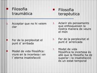 Filosofia traumàtica Acceptar que no hi veiem clar Fer de la perplexitat el punt d´arribada Model de vida filosòfica: viure en la incertesa i en l´eterna insatisfacció Filosofia terapèutica Aclarir   els pensaments que enfosqueixen la nostra manera de veure el món Fer de la perplexitat el punt d´arrencada Model de vida filosòfica:la incertesa és allò que la filosofia ha de superar i la insatisfacció és un estat temporal 