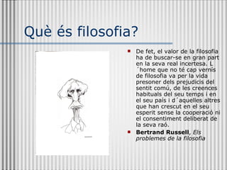 Què és filosofia? De fet, el valor de la filosofia ha de buscar-se en gran part en la seva real incertesa. L´home que no té cap vernís de filosofia va per la vida presoner dels prejudicis del sentit comú, de les creences habituals del seu temps i en el seu país i d´aquelles altres que han crescut en el seu esperit sense la cooperació ni el consentiment deliberat de la seva raó. Bertrand Russell ,  Els problemes de la filosofia 