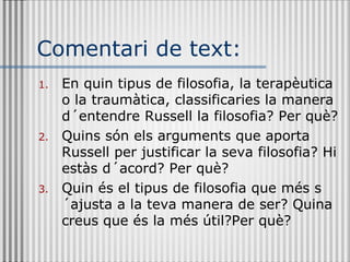 Comentari de text: En quin tipus de filosofia, la terapèutica o la traumàtica, classificaries la manera d´entendre Russell la filosofia? Per què? Quins són els arguments que aporta Russell per justificar la seva filosofia? Hi estàs d´acord? Per què? Quin és el tipus de filosofia que més s´ajusta a la teva manera de ser? Quina creus que és la més útil?Per què? 