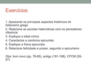 Exercícios
1. Apresente os principais aspectos históricos do
helenismo grego
2. Relacione as escolas helenísticas com os pensadores
clássicos
3. Explique o ideal cínico
4. Caracterize a canônica epicurista
5. Explique a física epicurista
6. Relacione felicidade e prazer, segundo o epicurismo
Obs: livro novo (pp. 78-85), antigo (191-198), CFCM (55-
57)
 