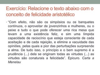Exercício: Relacione o texto abaixo com o
conceito de felicidade aristotélico
• “Com efeito, não são os simpósios ou os banquetes
contínuos, o aproveitar de jovenzinhos e mulheres, ou o
peixe e tudo o que pode oferecer uma rica mesa que
levam a uma existência feliz, e sim uma límpida
capacidade de raciocínio que esteja consciente de cada
aceitação e de cada rejeição, e elimine a vacuidade das
opiniões, pelas quais a pior das perturbações surpreende
a alma. De tudo isso, o princípio e o bem supremo é a
prudência (...) dela se originam todas as virtudes (...) as
virtudes são conaturais a felicidade”. Epicuro. Carta a
Menelau
 