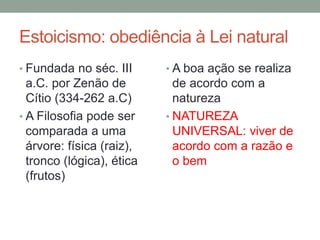 Estoicismo: obediência à Lei natural
• Fundada no séc. III
a.C. por Zenão de
Cítio (334-262 a.C)
• A Filosofia pode ser
comparada a uma
árvore: física (raiz),
tronco (lógica), ética
(frutos)
• A boa ação se realiza
de acordo com a
natureza
• NATUREZA
UNIVERSAL: viver de
acordo com a razão e
o bem
 