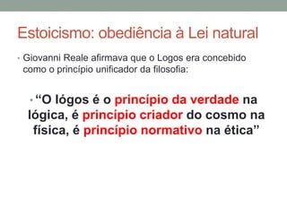 Estoicismo: obediência à Lei natural
• Giovanni Reale afirmava que o Logos era concebido
como o princípio unificador da filosofia:
• “O lógos é o princípio da verdade na
lógica, é princípio criador do cosmo na
física, é princípio normativo na ética”
 