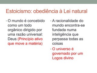 Estoicismo: obediência à Lei natural
• O mundo é concebido
como um todo
orgânico dirigido por
uma razão universal:
Deus (Princípio ativo
que move a matéria)
• A racionalidade do
mundo encontra-se
fundada numa
inteligência que
perpassa todas as
coisas
• O universo é
governado por um
Logos divino
 