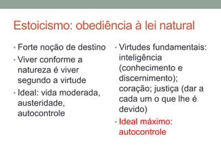 Estoicismo: obediência à lei natural
• Forte noção de destino
• Viver conforme a
natureza é viver
segundo a virtude
• Ideal: vida moderada,
austeridade,
autocontrole
• Virtudes fundamentais:
inteligência
(conhecimento e
discernimento);
coração; justiça (dar a
cada um o que lhe é
devido)
• Ideal máximo:
autocontrole
 