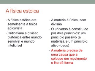 A física estoica
• A física estóica era
semelhante à física
epicurista
• Criticavam a divisão
platônica entre mundo
sensível e mundo
inteligível
• A matéria é única, sem
divisão
• O universo é constituído
por dois princípios: um
princípio passivo (a
matéria), e um princípio
ativo (deus)
• A matéria precisa de
uma causa que a
coloque em movimento
e lhe dê forma
 