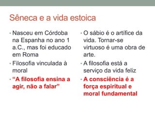 Sêneca e a vida estoica
• Nasceu em Córdoba
na Espanha no ano 1
a.C., mas foi educado
em Roma
• Filosofia vinculada à
moral
• “A filosofia ensina a
agir, não a falar”
• O sábio é o artífice da
vida. Tornar-se
virtuoso é uma obra de
arte.
• A filosofia está a
serviço da vida feliz
• A consciência é a
força espiritual e
moral fundamental
 
