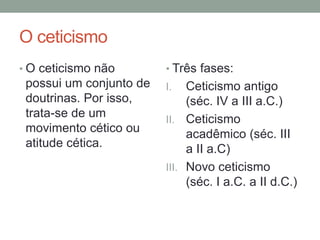 O ceticismo
• O ceticismo não
possui um conjunto de
doutrinas. Por isso,
trata-se de um
movimento cético ou
atitude cética.
• Três fases:
I. Ceticismo antigo
(séc. IV a III a.C.)
II. Ceticismo
acadêmico (séc. III
a II a.C)
III. Novo ceticismo
(séc. I a.C. a II d.C.)
 