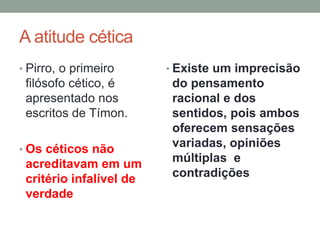 A atitude cética
• Pirro, o primeiro
filósofo cético, é
apresentado nos
escritos de Tímon.
• Os céticos não
acreditavam em um
critério infalível de
verdade
• Existe um imprecisão
do pensamento
racional e dos
sentidos, pois ambos
oferecem sensações
variadas, opiniões
múltiplas e
contradições
 