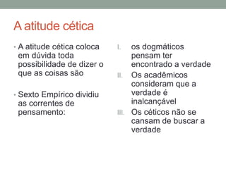 A atitude cética
• A atitude cética coloca
em dúvida toda
possibilidade de dizer o
que as coisas são
• Sexto Empírico dividiu
as correntes de
pensamento:
I. os dogmáticos
pensam ter
encontrado a verdade
II. Os acadêmicos
consideram que a
verdade é
inalcançável
III. Os céticos não se
cansam de buscar a
verdade
 