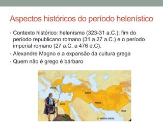 Aspectos históricos do período helenístico
• Contexto histórico: helenísmo (323-31 a.C.); fim do
período republicano romano (31 a 27 a.C.) e o período
imperial romano (27 a.C. a 476 d.C).
• Alexandre Magno e a expansão da cultura grega
• Quem não é grego é bárbaro
 