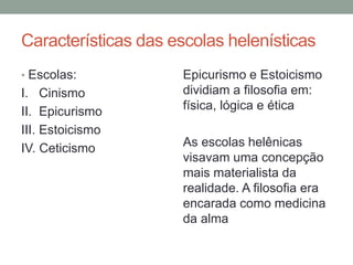 Características das escolas helenísticas
• Escolas:
I. Cinismo
II. Epicurismo
III. Estoicismo
IV. Ceticismo
Epicurismo e Estoicismo
dividiam a filosofia em:
física, lógica e ética
As escolas helênicas
visavam uma concepção
mais materialista da
realidade. A filosofia era
encarada como medicina
da alma
 