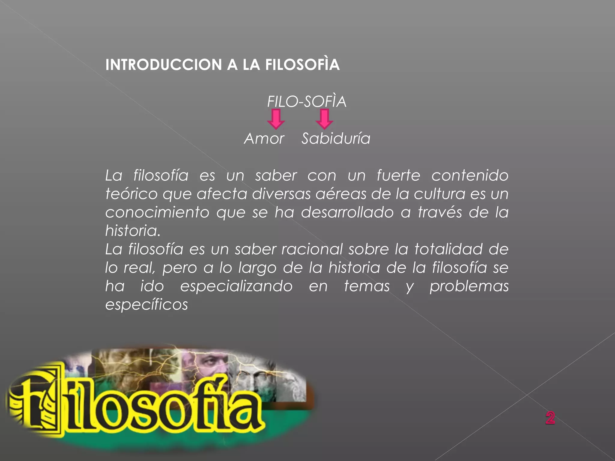 INTRODUCCION A LA FILOSOFÌA
FILO-SOFÌA
Amor Sabiduría
La filosofía es un saber con un fuerte contenido
teórico que afecta diversas aéreas de la cultura es un
conocimiento que se ha desarrollado a través de la
historia.
La filosofía es un saber racional sobre la totalidad de
lo real, pero a lo largo de la historia de la filosofía se
ha ido especializando en temas y problemas
específicos
 