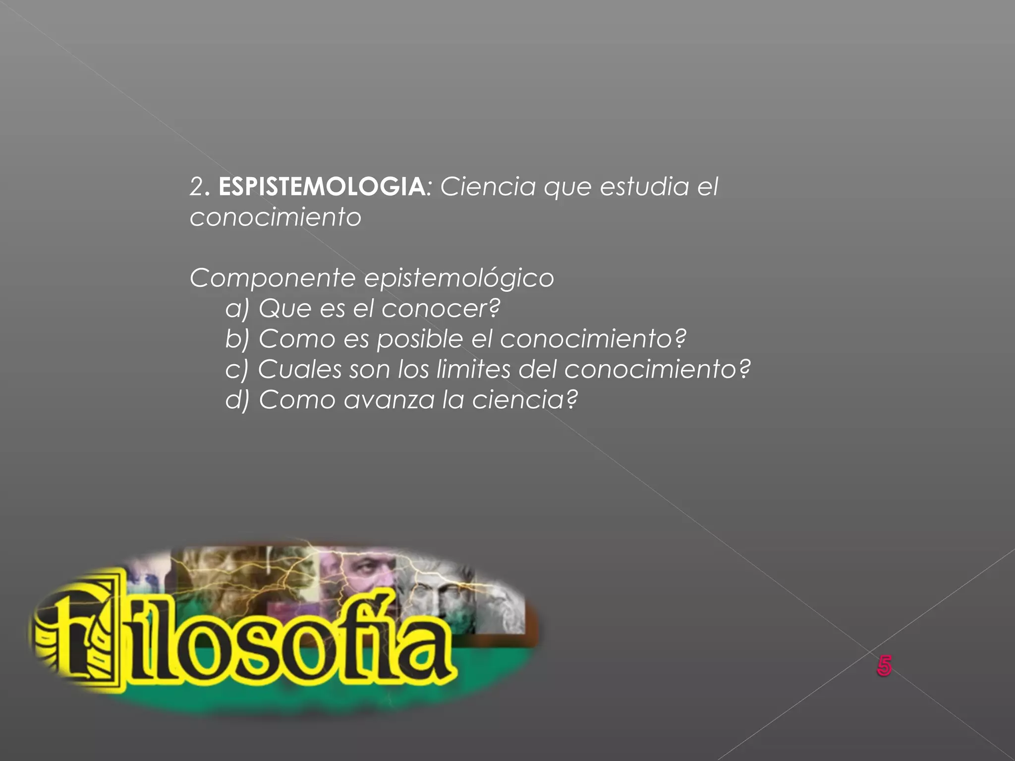 2. ESPISTEMOLOGIA: Ciencia que estudia el
conocimiento
Componente epistemológico
a) Que es el conocer?
b) Como es posible el conocimiento?
c) Cuales son los limites del conocimiento?
d) Como avanza la ciencia?
 