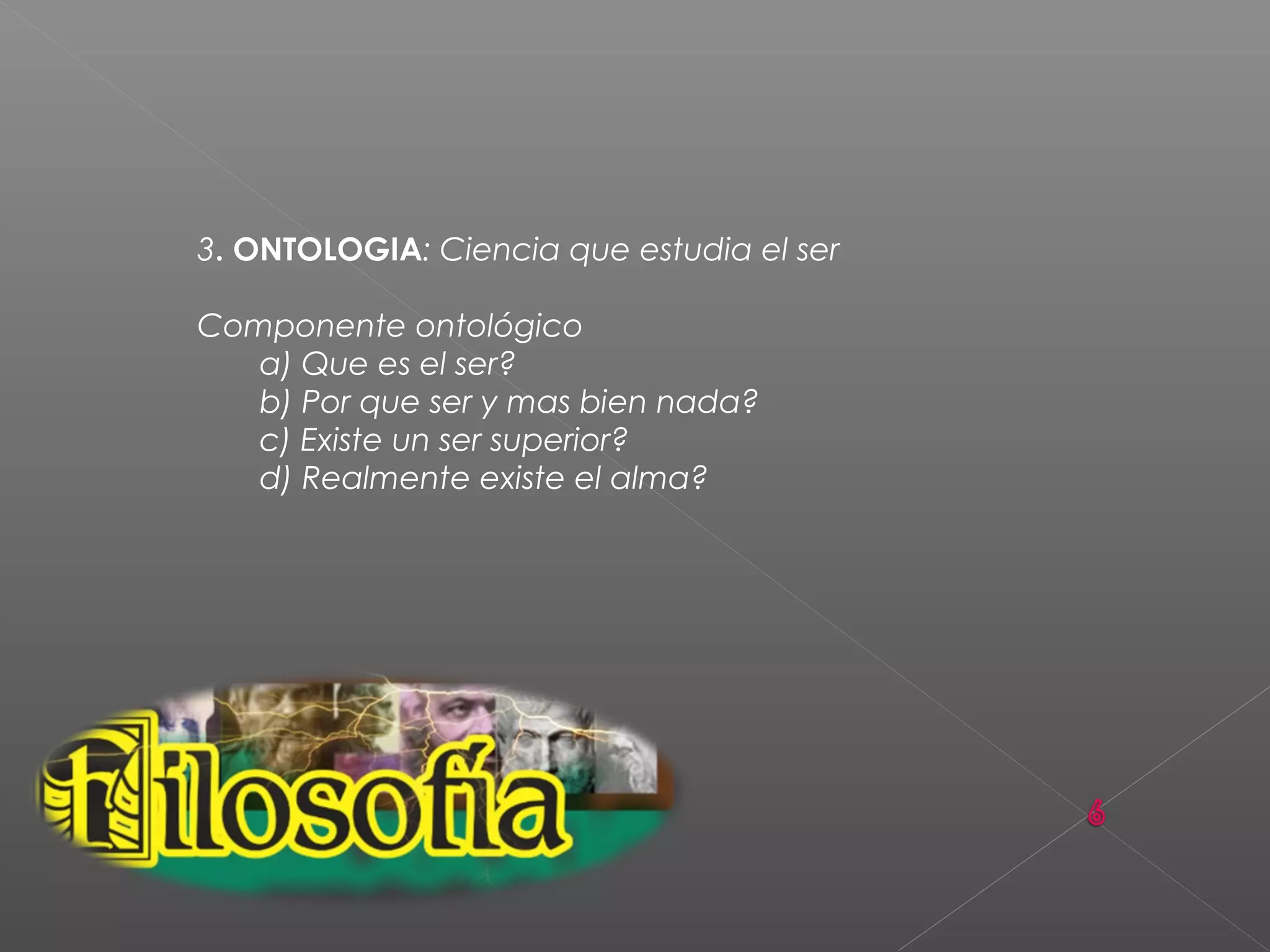 3. ONTOLOGIA: Ciencia que estudia el ser
Componente ontológico
a) Que es el ser?
b) Por que ser y mas bien nada?
c) Existe un ser superior?
d) Realmente existe el alma?
 