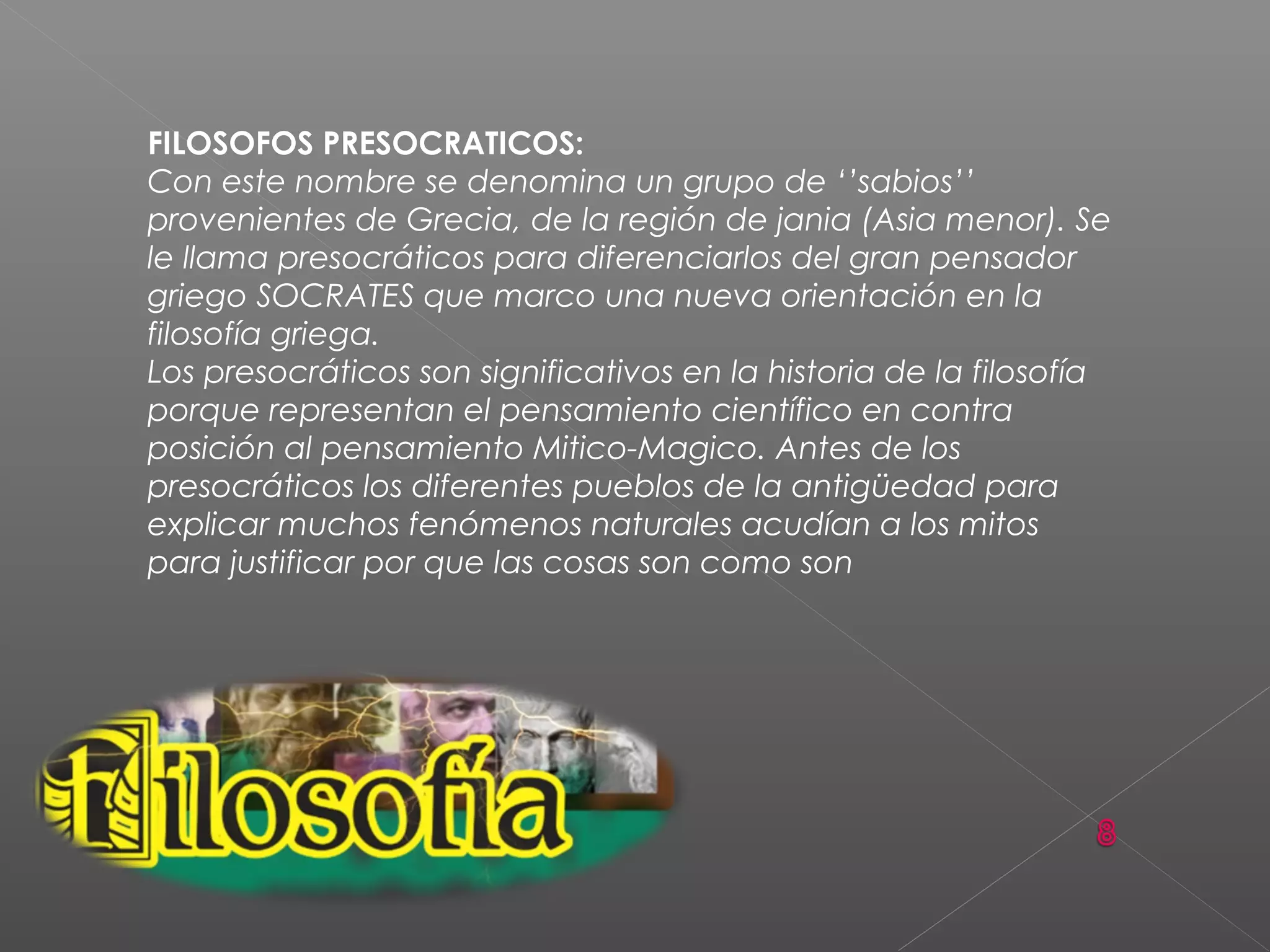 FILOSOFOS PRESOCRATICOS:
Con este nombre se denomina un grupo de ‘’sabios’’
provenientes de Grecia, de la región de jania (Asia menor). Se
le llama presocráticos para diferenciarlos del gran pensador
griego SOCRATES que marco una nueva orientación en la
filosofía griega.
Los presocráticos son significativos en la historia de la filosofía
porque representan el pensamiento científico en contra
posición al pensamiento Mitico-Magico. Antes de los
presocráticos los diferentes pueblos de la antigüedad para
explicar muchos fenómenos naturales acudían a los mitos
para justificar por que las cosas son como son
 