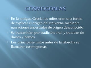 





En la antigua Grecia los mitos eran una forma
de explicar el origen del universo, mediante
narraciones ancestrales de origen desconocido
Se transmitían por tradición oral y trataban de
dioses y héroes.
Los principales mitos antes de la filosofía se
llamaban cosmogonías.

 
