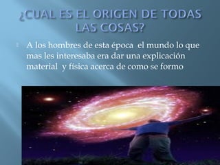 

A los hombres de esta época el mundo lo que
mas les interesaba era dar una explicación
material y física acerca de como se formo

 