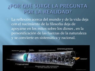 

La reflexión acerca del mundo y de la vida deja
con el nacimiento de la filosofía deja de
apoyarse en los mitos sobre los dioses , en la
personificación de las fuerzas de la naturaleza
y se convierte en sistemática y racional.

 