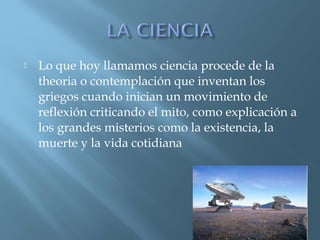 

Lo que hoy llamamos ciencia procede de la
theoria o contemplación que inventan los
griegos cuando inician un movimiento de
reflexión criticando el mito, como explicación a
los grandes misterios como la existencia, la
muerte y la vida cotidiana

 