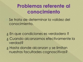  Se trata de determinar la validez del
conocimiento.
¿ En que condiciones es verdadero ?
¿ Cuando alcanzamos efectivamente la
verdad?
¿ Hasta donde alcanzan y se limitan
nuestras facultades cognoscitivas?
 