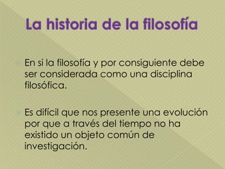  En si la filosofía y por consiguiente debe
ser considerada como una disciplina
filosófica.
 Es difícil que nos presente una evolución
por que a través del tiempo no ha
existido un objeto común de
investigación.
 