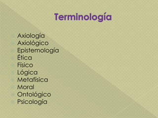  Axiología
 Axiológico
 Epistemología
 Ética
 Físico
 Lógica
 Metafísica
 Moral
 Ontológico
 Psicología
 