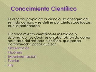  Es el saber propio de la ciencia ,se distingue del
sentido común, y se define por ciertas cualidades
que le pertenecen.
El conocimiento científico es metódico o
sistemático , es decir, es el saber obtenido como
resultado del método científico, que posee
determinados pasos que son :
 Observación
 Hipótesis
 Experimentación
 Teorías
 Ley
 