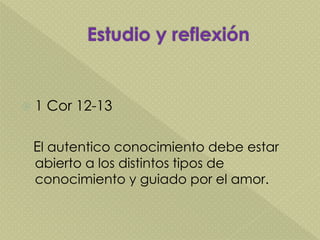  1 Cor 12-13
El autentico conocimiento debe estar
abierto a los distintos tipos de
conocimiento y guiado por el amor.
 