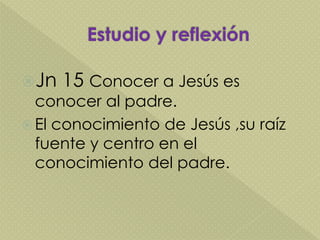 Jn 15 Conocer a Jesús es
conocer al padre.
 El conocimiento de Jesús ,su raíz
fuente y centro en el
conocimiento del padre.
 