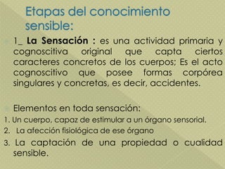  1_ La Sensación : es una actividad primaria y
cognoscitiva original que capta ciertos
caracteres concretos de los cuerpos; Es el acto
cognoscitivo que posee formas corpórea
singulares y concretas, es decir, accidentes.
 Elementos en toda sensación:
1. Un cuerpo, capaz de estimular a un órgano sensorial.
2. La afección fisiológica de ese órgano
3. La captación de una propiedad o cualidad
sensible.
 