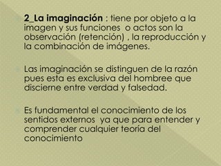  2_La imaginación : tiene por objeto a la
imagen y sus funciones o actos son la
observación (retención) , la reproducción y
la combinación de imágenes.
 Las imaginación se distinguen de la razón
pues esta es exclusiva del hombree que
discierne entre verdad y falsedad.
 Es fundamental el conocimiento de los
sentidos externos ya que para entender y
comprender cualquier teoría del
conocimiento
 