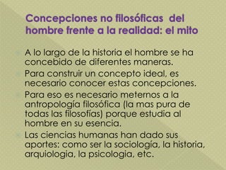  A lo largo de la historia el hombre se ha
concebido de diferentes maneras.
 Para construir un concepto ideal, es
necesario conocer estas concepciones.
 Para eso es necesario meternos a la
antropología filosófica (la mas pura de
todas las filosofías) porque estudia al
hombre en su esencia.
 Las ciencias humanas han dado sus
aportes: como ser la sociología, la historia,
arquiologia, la psicologia, etc.
 